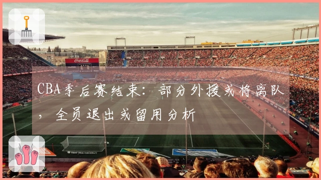 CBA季后赛结束：部分外援或将离队，全员退出或留用分析